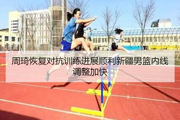 周琦恢复对抗训练进展顺利新疆男篮内线调整加快