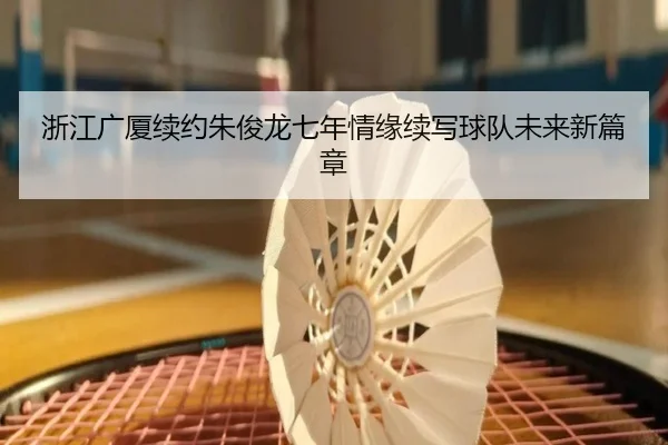 浙江广厦续约朱俊龙七年情缘续写球队未来新篇章